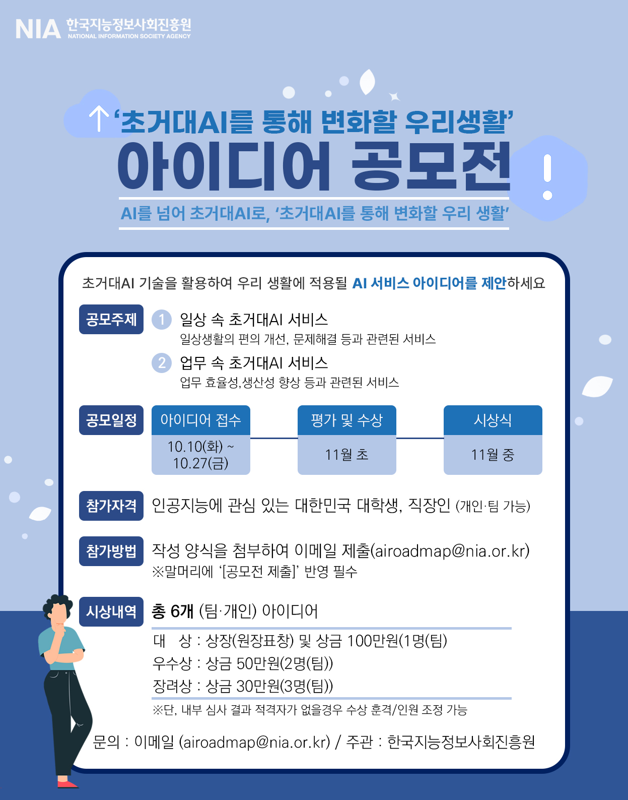 초거대 AI를 통해 변화할 우리 생활 아이디어 공모전 AI를 넘어 초거대 AI로 초거대 AI를 통해 변화할 우리 생활 초거대 AI 기술을 활용하여 우리 생활에 적용될 AI 서비스 아이디어를 제안하세요. 공모주제 1.일상속 초거대 AI 서비스 일상생활의 편의 개선 문제해결 등과 관련된 서비스 2.업무 속 초거대 AI 허비스 업무효율성,생산성 향상 등과 관련된 서비스 공모 일정 아이디어 접수 : 10.10(화)~10.27(금) 평가 및 수상 11월 초 시상식 11월 중 참가자격 인공지능에 관심 있는 대한민국 대학생, 직장인 (개인팀가능) 참가방법 작성양식을 첨부하여 이메일 제출(airoadmap@nia.or.kr)※말머리에 공모전 제출 반영 필수 시상내역 총6개 팀개인 아이디어 대상 : 상장(원장표창) 및 상금 100만원(1명(팀) 우수상 : 상금 50만원 (2명(팀)) 장려상 : 상금 30만원 (3명(팀)) ※ 단 내부 심사 결과 적격자가 없을 경우 수상 훈격/인원 조정 가능 문의 이메일 airoadmap@nia.or.kr 주관 : 한국지능정보사회진흥원